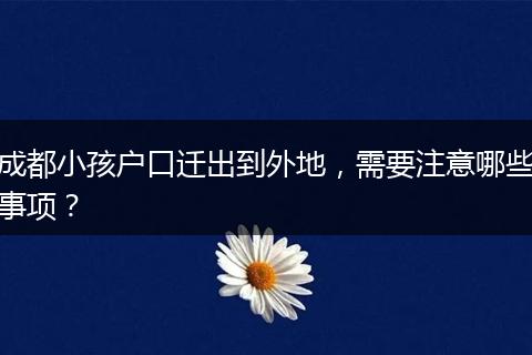 成都小孩户口迁出到外地，需要注意哪些事项？