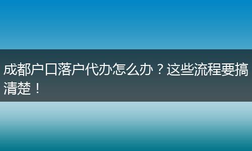 成都户口落户代办怎么办？这些流程要搞清楚！