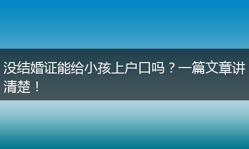 没结婚证能给小孩上户口吗？一篇文章讲清楚！