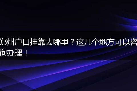 郑州户口挂靠去哪里？这几个地方可以咨询办理！