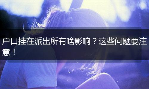 户口挂在派出所有啥影响？这些问题要注意！