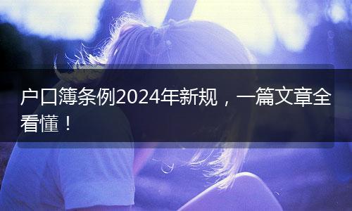 户口簿条例2024年新规，一篇文章全看懂！