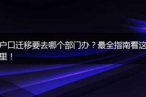 户口迁移要去哪个部门办？最全指南看这里！