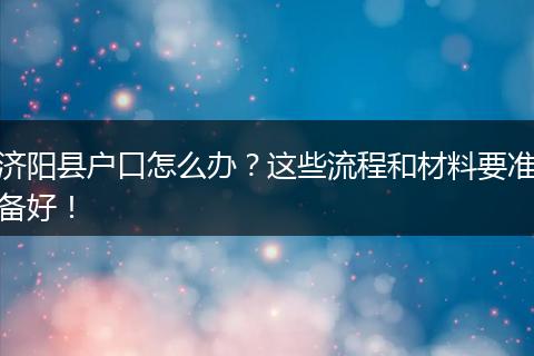 济阳县户口怎么办？这些流程和材料要准备好！