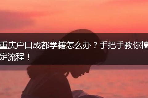 重庆户口成都学籍怎么办？手把手教你搞定流程！