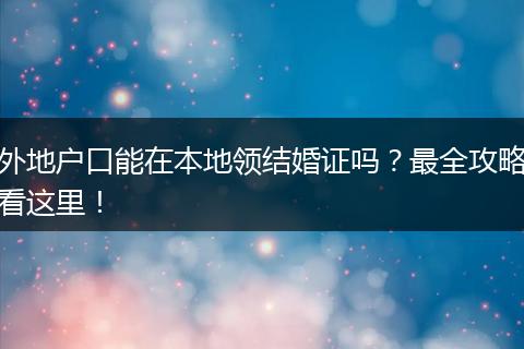 外地户口能在本地领结婚证吗？最全攻略看这里！