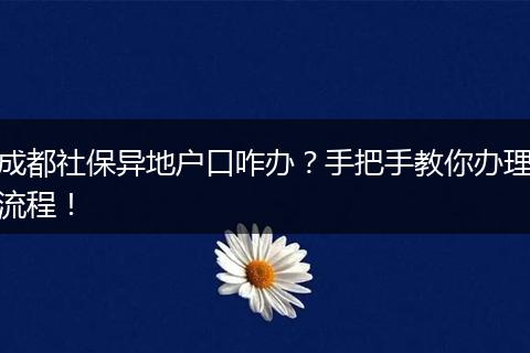 成都社保异地户口咋办？手把手教你办理流程！