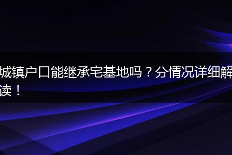 城镇户口能继承宅基地吗？分情况详细解读！