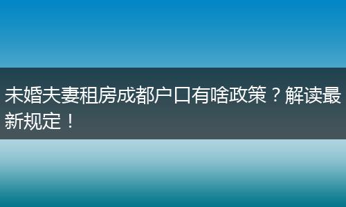 未婚夫妻租房成都户口有啥政策？解读最新规定！