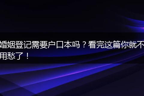 婚姻登记需要户口本吗？看完这篇你就不用愁了！