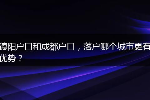 德阳户口和成都户口，落户哪个城市更有优势？