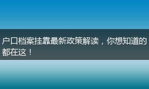 户口档案挂靠最新政策解读，你想知道的都在这！
