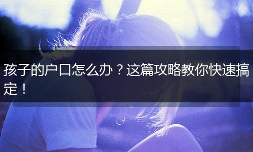 孩子的户口怎么办？这篇攻略教你快速搞定！