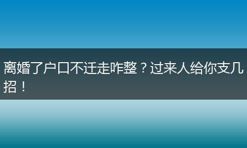 离婚了户口不迁走咋整？过来人给你支几招！