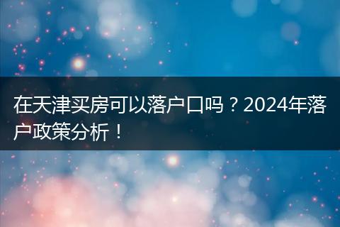 在天津买房可以落户口吗？2024年落户政策分析！