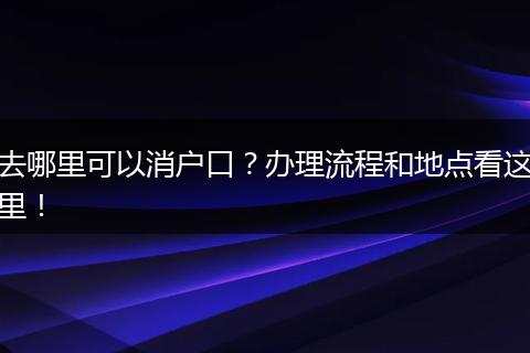 去哪里可以消户口？办理流程和地点看这里！