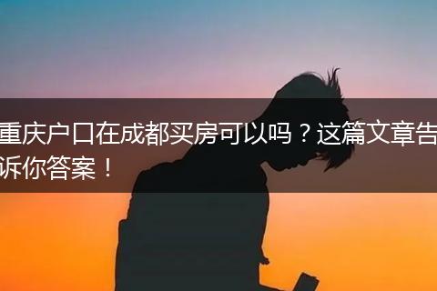 重庆户口在成都买房可以吗？这篇文章告诉你答案！