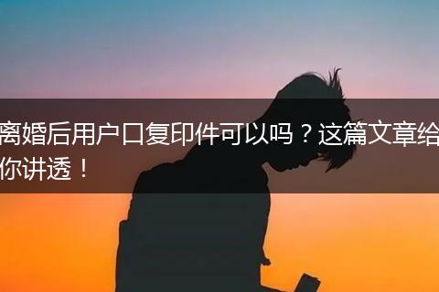 离婚后用户口复印件可以吗？这篇文章给你讲透！