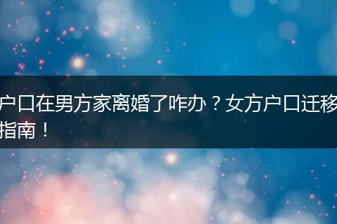 户口在男方家离婚了咋办？女方户口迁移指南！
