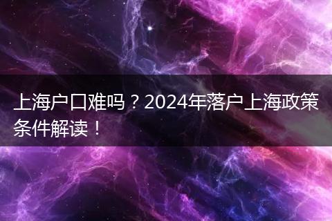 上海户口难吗？2024年落户上海政策条件解读！