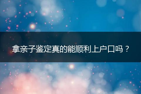 拿亲子鉴定真的能顺利上户口吗？