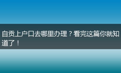 自贡上户口去哪里办理？看完这篇你就知道了！