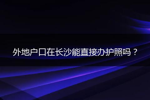 外地户口在长沙能直接办护照吗？