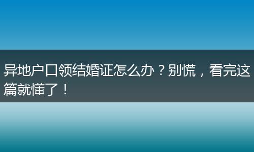 异地户口领结婚证怎么办？别慌，看完这篇就懂了！