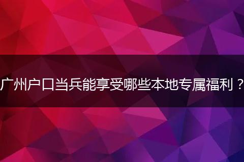 广州户口当兵能享受哪些本地专属福利？