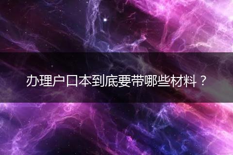 办理户口本到底要带哪些材料？