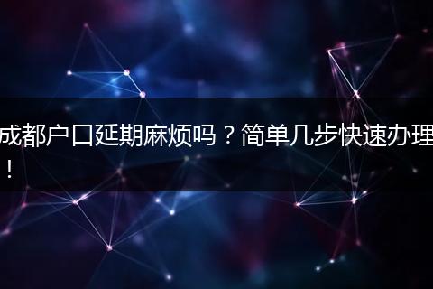 成都户口延期麻烦吗？简单几步快速办理！