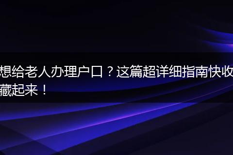 想给老人办理户口？这篇超详细指南快收藏起来！