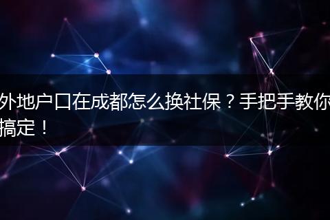 外地户口在成都怎么换社保？手把手教你搞定！