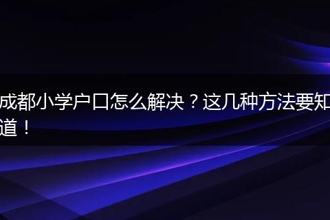 成都小学户口怎么解决？这几种方法要知道！
