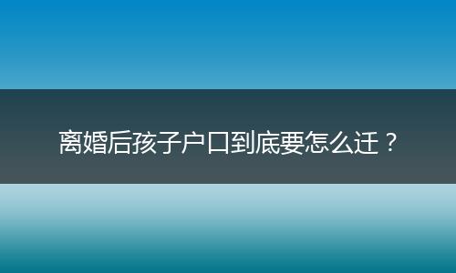 离婚后孩子户口到底要怎么迁？