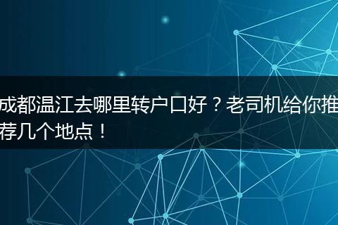 成都温江去哪里转户口好？老司机给你推荐几个地点！