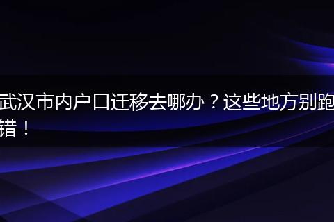 武汉市内户口迁移去哪办？这些地方别跑错！