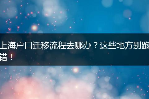 上海户口迁移流程去哪办？这些地方别跑错！