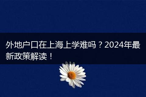 外地户口在上海上学难吗？2024年最新政策解读！
