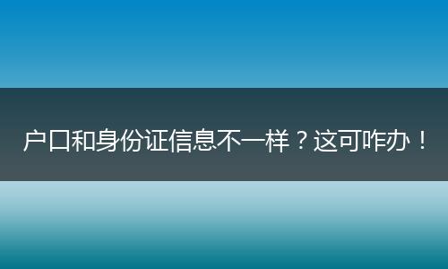 户口和身份证信息不一样？这可咋办！