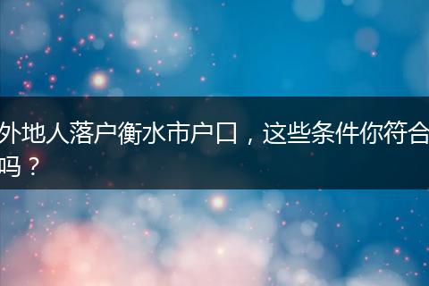 外地人落户衡水市户口，这些条件你符合吗？