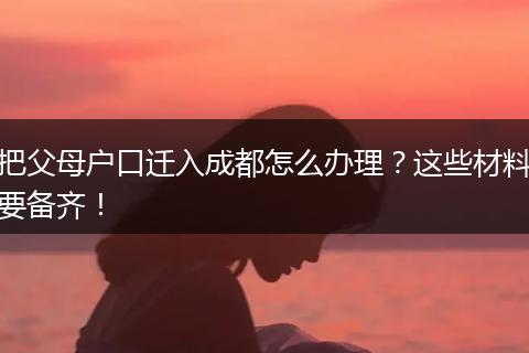 把父母户口迁入成都怎么办理？这些材料要备齐！