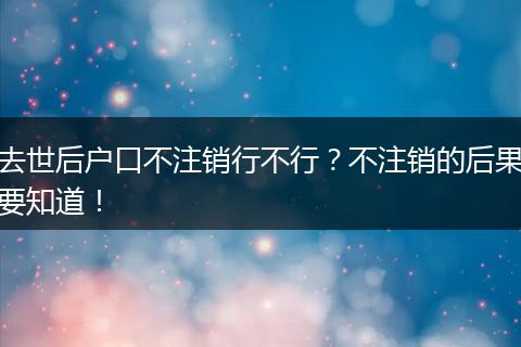 去世后户口不注销行不行？不注销的后果要知道！