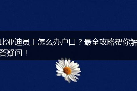 比亚迪员工怎么办户口？最全攻略帮你解答疑问！