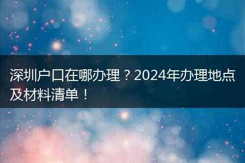 深圳户口在哪办理？2024年办理地点及材料清单！