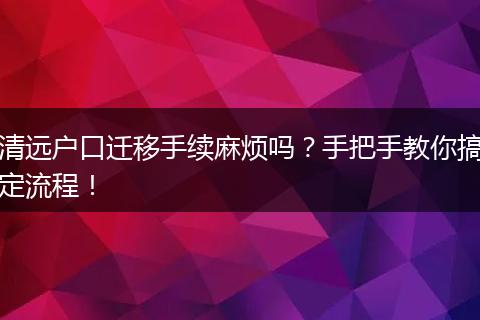 清远户口迁移手续麻烦吗？手把手教你搞定流程！