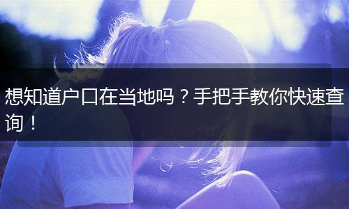 想知道户口在当地吗？手把手教你快速查询！