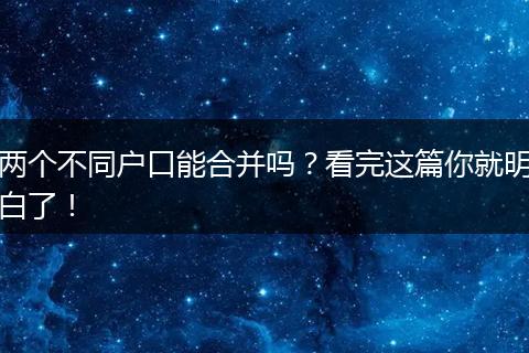 两个不同户口能合并吗？看完这篇你就明白了！
