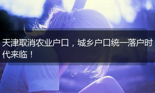 天津取消农业户口，城乡户口统一落户时代来临！