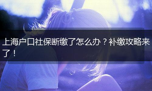 上海户口社保断缴了怎么办？补缴攻略来了！